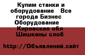 Купим станки и оборудование - Все города Бизнес » Оборудование   . Кировская обл.,Шишканы слоб.